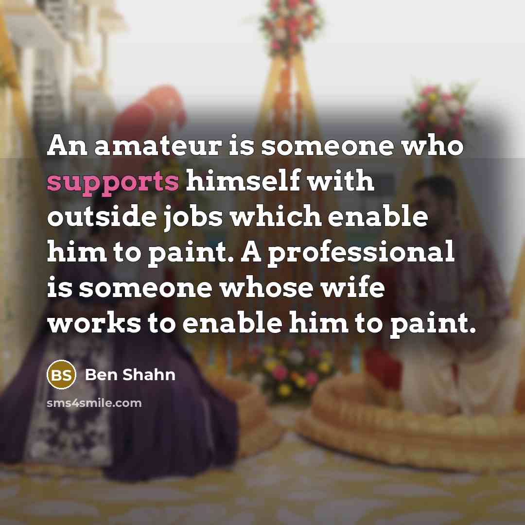 “An amateur is someone who supports himself with outside jobs which enable him to paint. A professional is someone whose wife works to enable him to paint.” quote by Ben Shahn