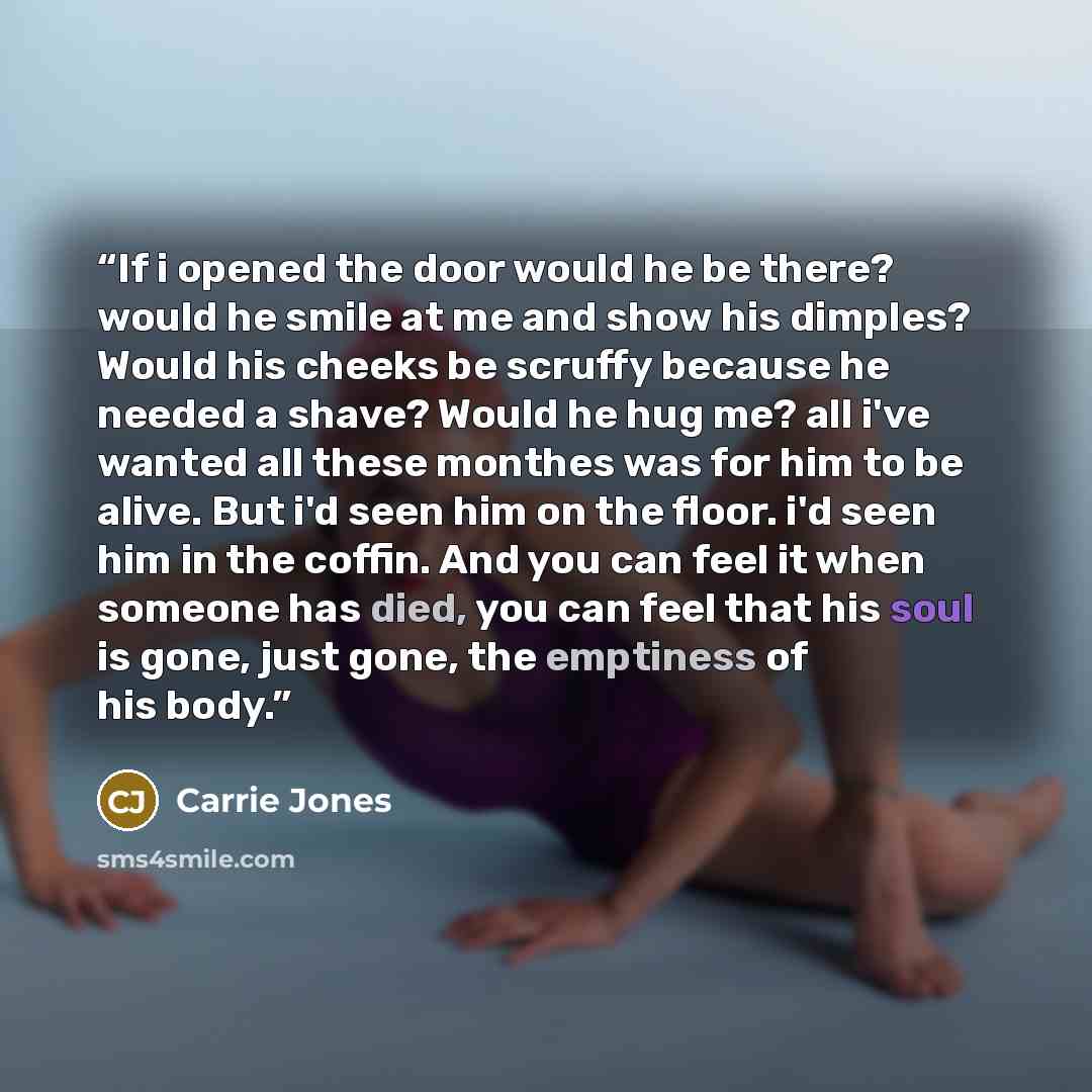 “If i opened the door would he be there? would he smile at me and show his dimples? Would his cheeks be scruffy because he needed a shave? Would he hug me? all i've wanted all these monthes was for him to be alive. But i'd seen him on the floor. i'd seen him in the coffin. And you can feel it when…” quote by Carrie Jones