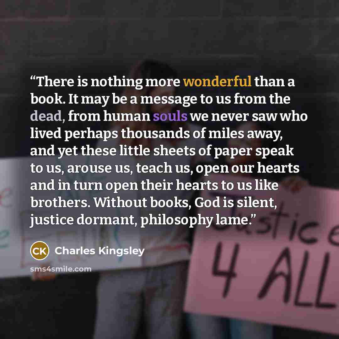 “There is nothing more wonderful than a book. It may be a message to us from the dead, from human souls we never saw who lived perhaps thousands of miles away, and yet these little sheets of paper speak to us, arouse us, teach us, open our hearts and in turn open their hearts to us like brothers…” quote by Charles Kingsley