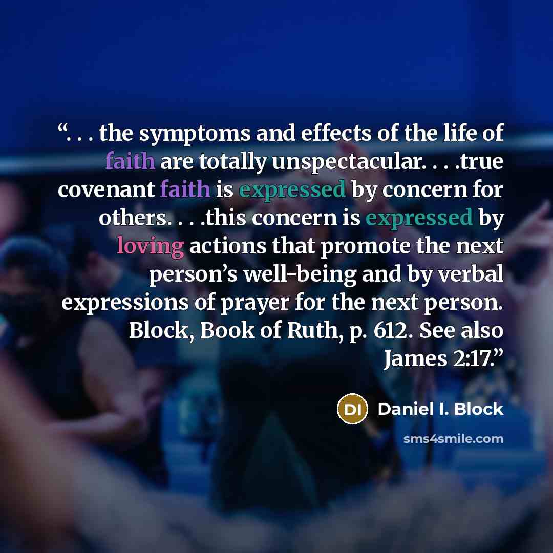 “. . . the symptoms and effects of the life of faith are totally unspectacular. . . .true covenant faith is expressed by concern for others. . . .this concern is expressed by loving actions that promote the next person’s well-being and by verbal expressions of prayer for the next person. Block…” quote by Daniel I. Block