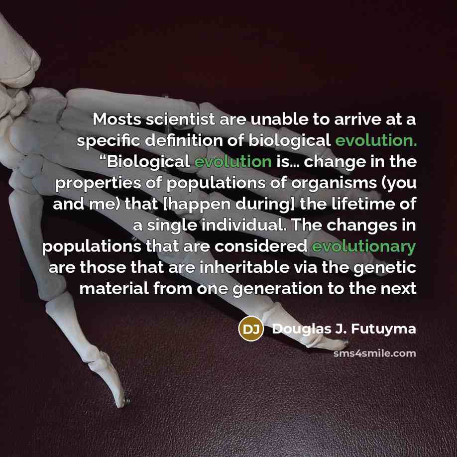 “Mosts scientist are unable to arrive at a specific definition of biological evolution. “Biological evolution is… change in the properties of populations of organisms (you and me) that [happen during] the lifetime of a single individual. The changes in populations that are considered evolutionary…” quote by Douglas J. Futuyma