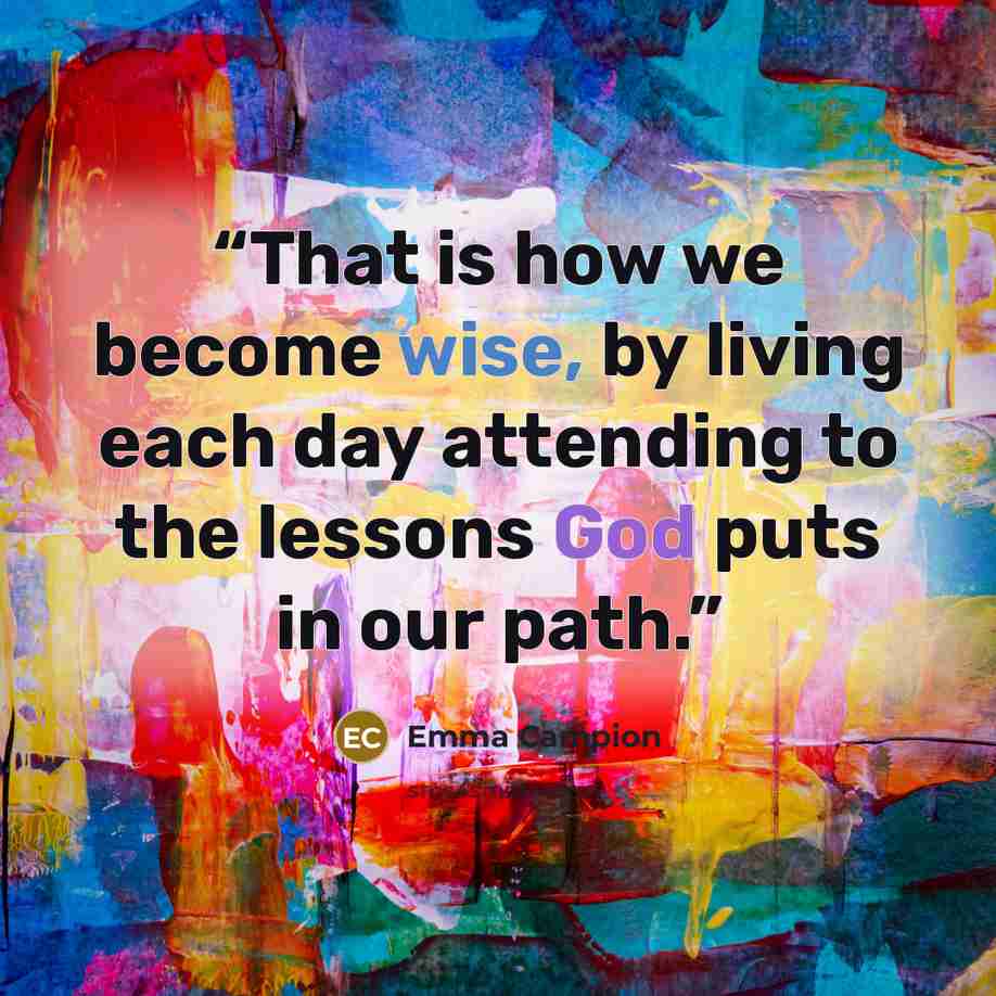“That is how we become wise, by living each day attending to the lessons God puts in our path.” quote by Emma Campion