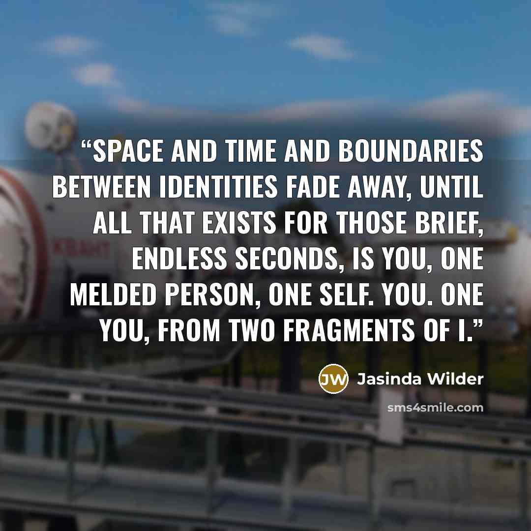 “Space and time and boundaries between identities fade away, until all that exists for those brief, endless seconds, is you, one melded person, one self. You. One you, from two fragments of I.” quote by Jasinda Wilder