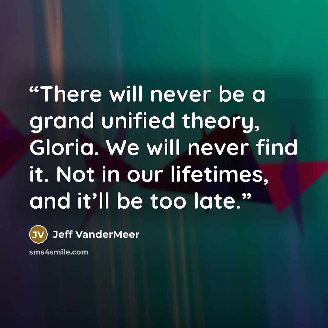 “There will never be a grand unified theory, Gloria. We will never find it. Not in our lifetimes, and it’ll be too late.” quote by Jeff VanderMeer