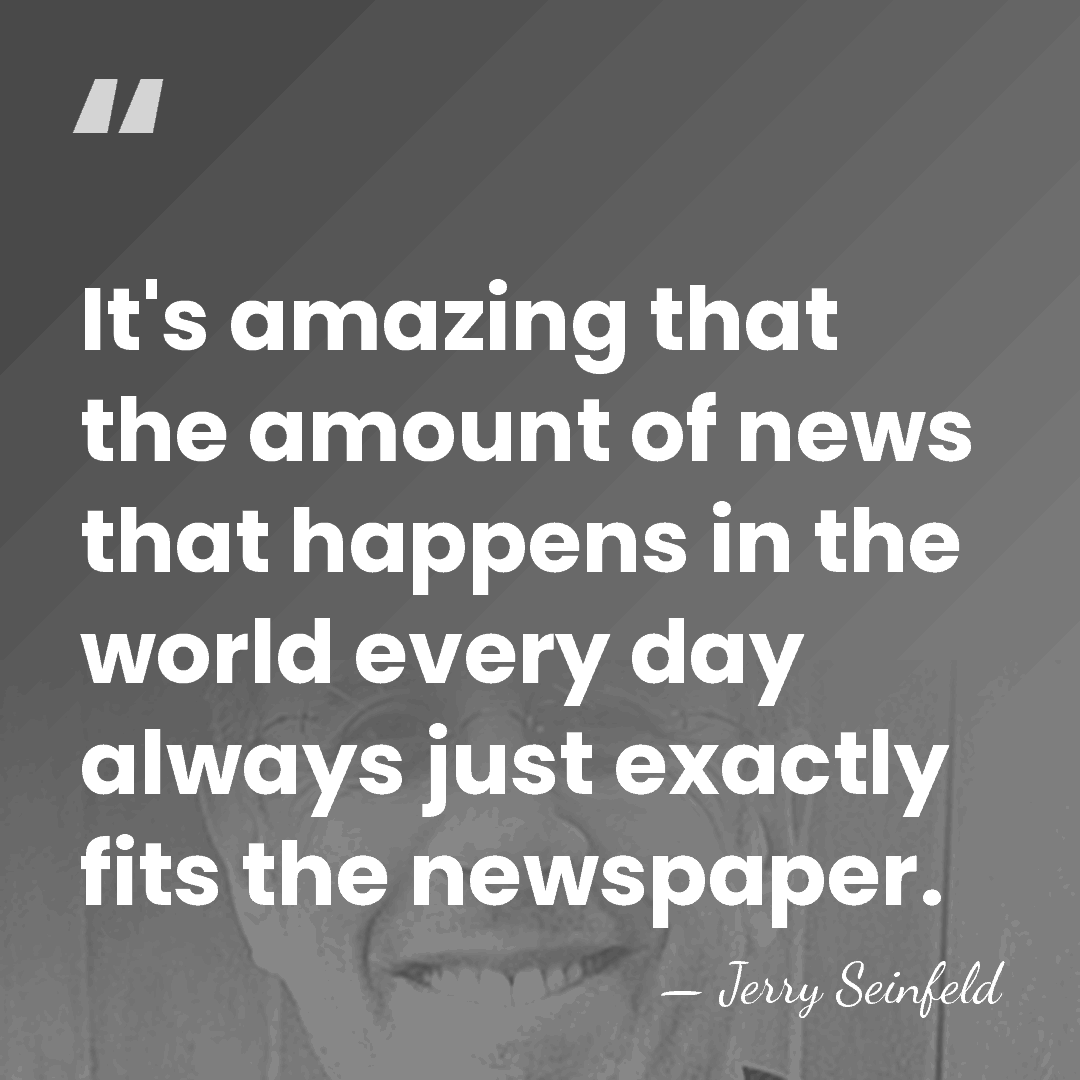 It's amazing that the amount of news that happens in the world&hellip; - Jerry Seinfeld