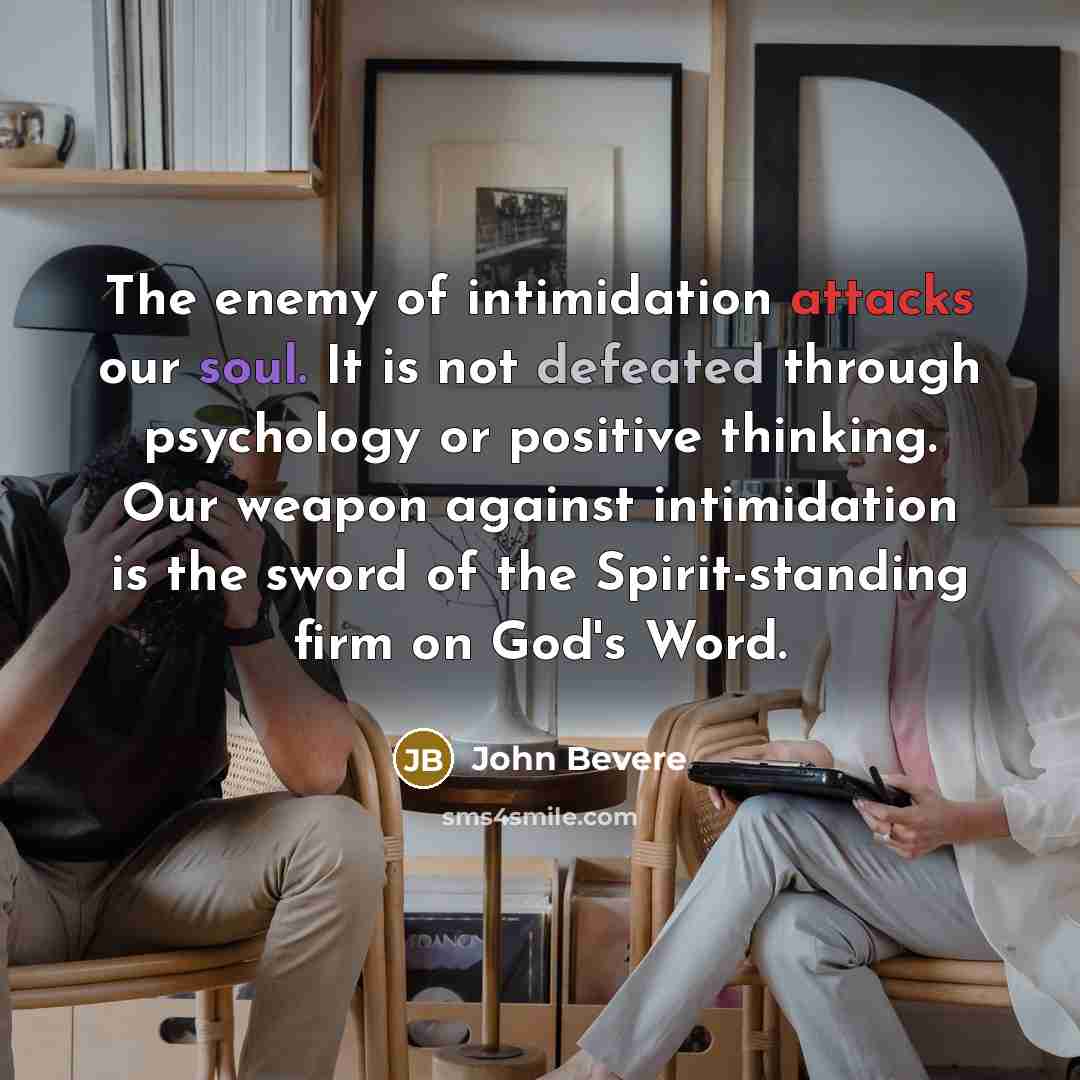 “The enemy of intimidation attacks our soul. It is not defeated through psychology or positive thinking. Our weapon against intimidation is the sword of the Spirit-standing firm on God's Word.” quote by John Bevere