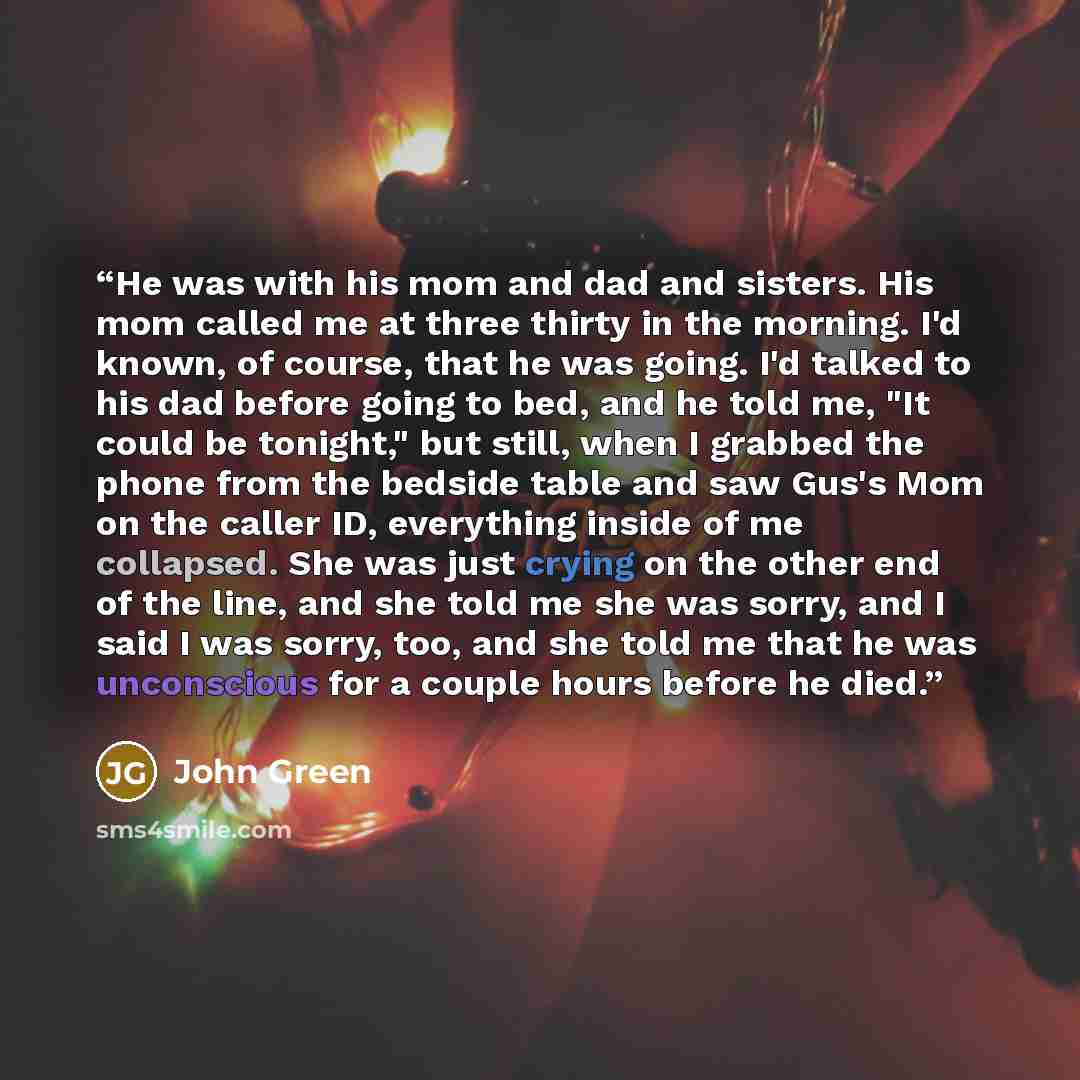 “He was with his mom and dad and sisters. His mom called me at three thirty in the morning. I'd known, of course, that he was going. I'd talked to his dad before going to bed, and he told me, "It could be tonight," but still, when I grabbed the phone from the bedside table and saw Gus's Mom on the…” quote by John Green