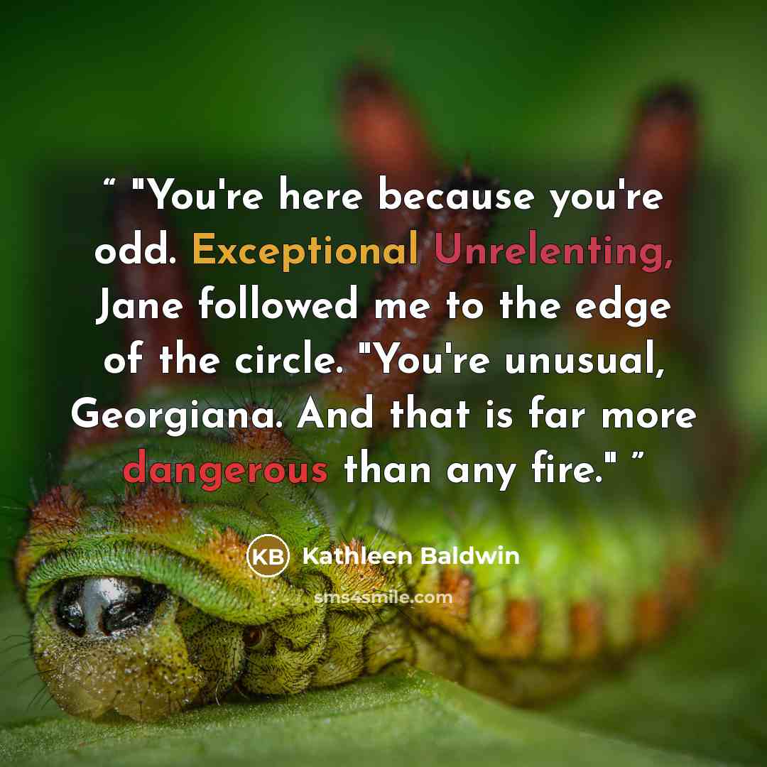 “You're here because you're odd. Exceptional Unrelenting, Jane followed me to the edge of the circle. "You're unusual, Georgiana. And that is far more dangerous than any fire.” quote by Kathleen Baldwin