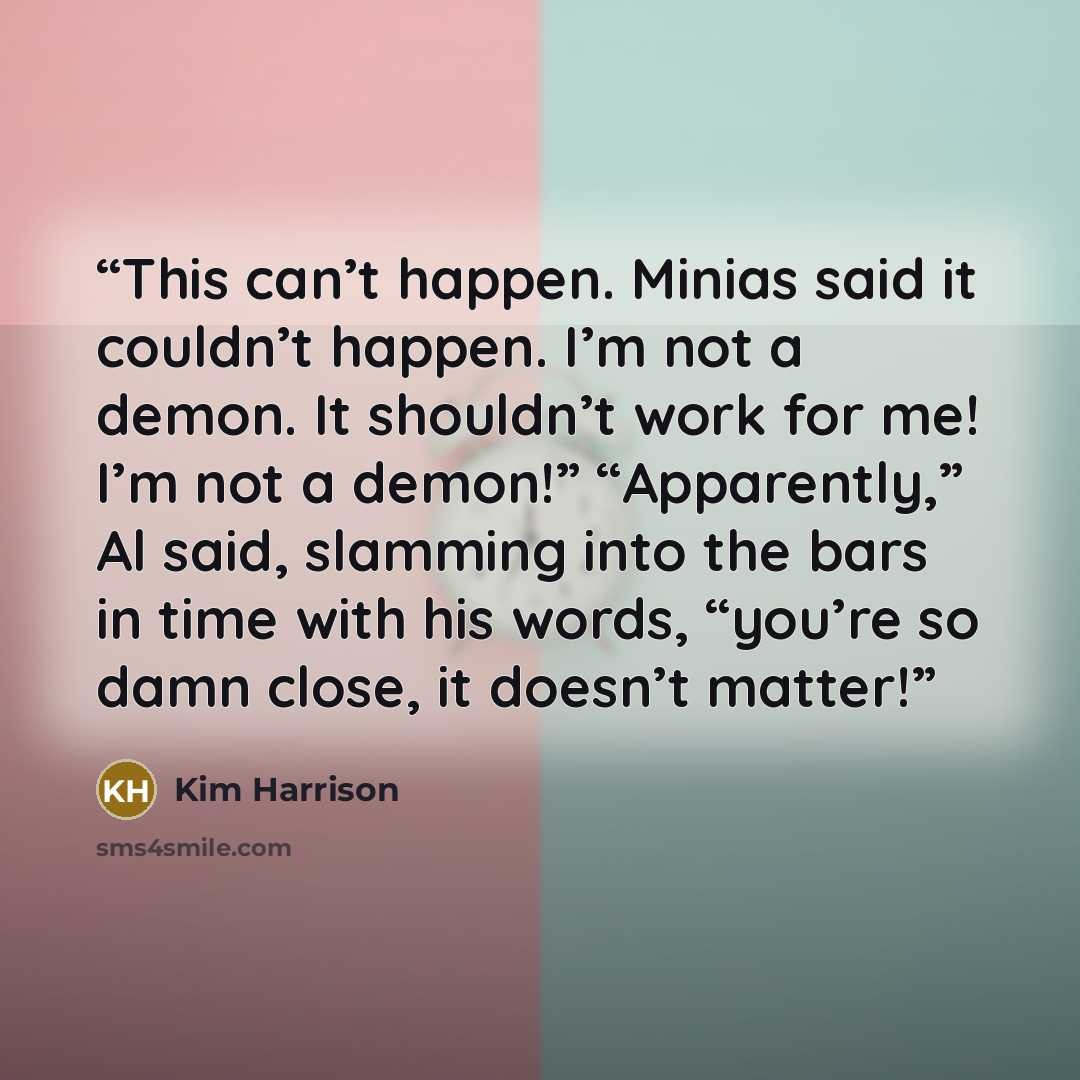 “This can’t happen. Minias said it couldn’t happen. I’m not a demon. It shouldn’t work for me! I’m not a demon!” “Apparently,” Al said, slamming into the bars in time with his words, “you’re so damn close, it doesn’t matter!” quote by Kim Harrison