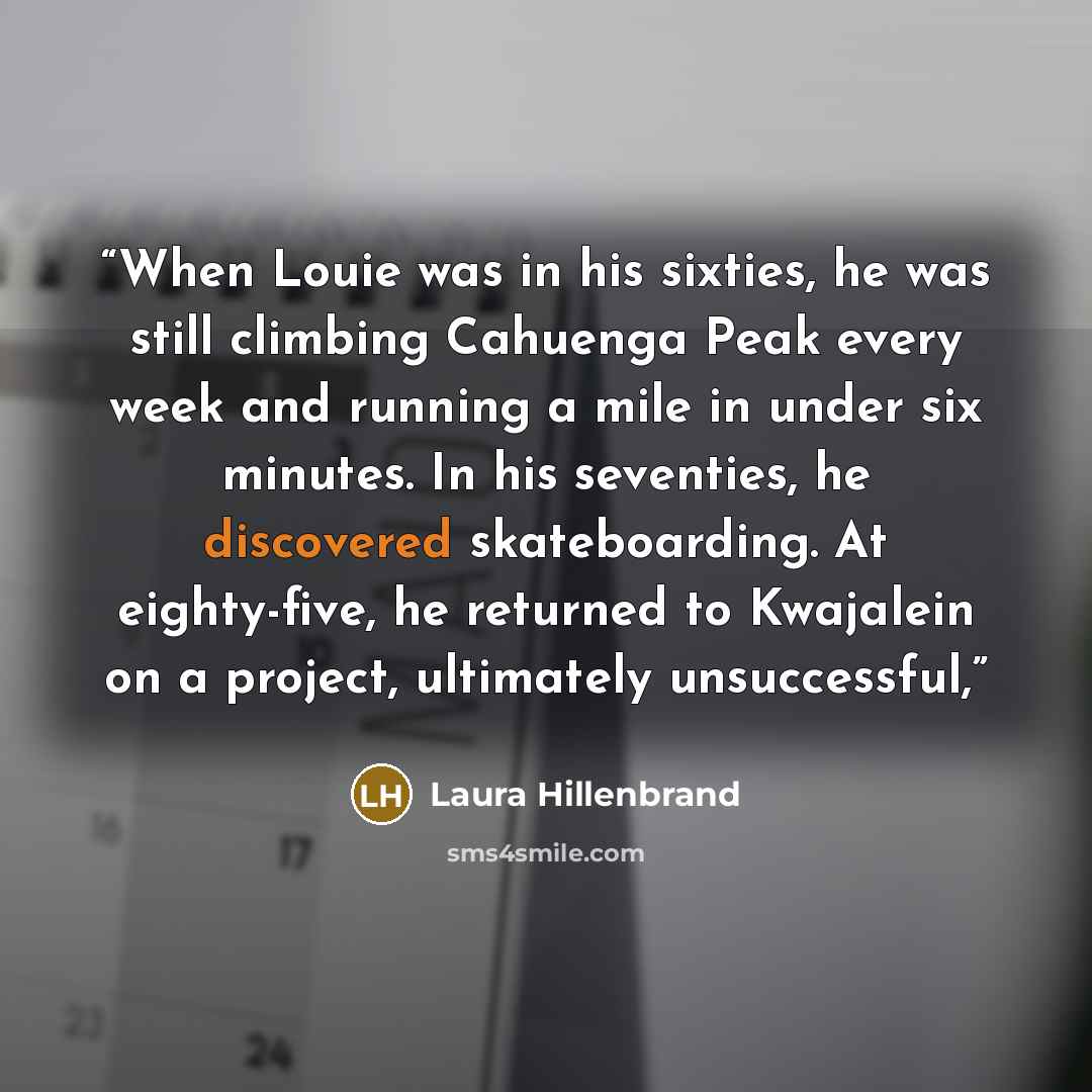 “When Louie was in his sixties, he was still climbing Cahuenga Peak every week and running a mile in under six minutes. In his seventies, he discovered skateboarding. At eighty-five, he returned to Kwajalein on a project, ultimately unsuccessful,” quote by Laura Hillenbrand