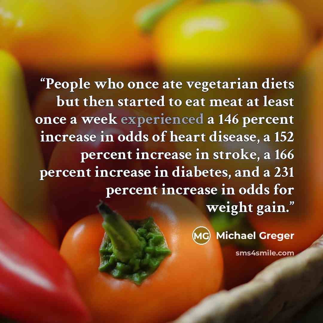 “People who once ate vegetarian diets but then started to eat meat at least once a week experienced a 146 percent increase in odds of heart disease, a 152 percent increase in stroke, a 166 percent increase in diabetes, and a 231 percent increase in odds for weight gain.” quote by Michael Greger