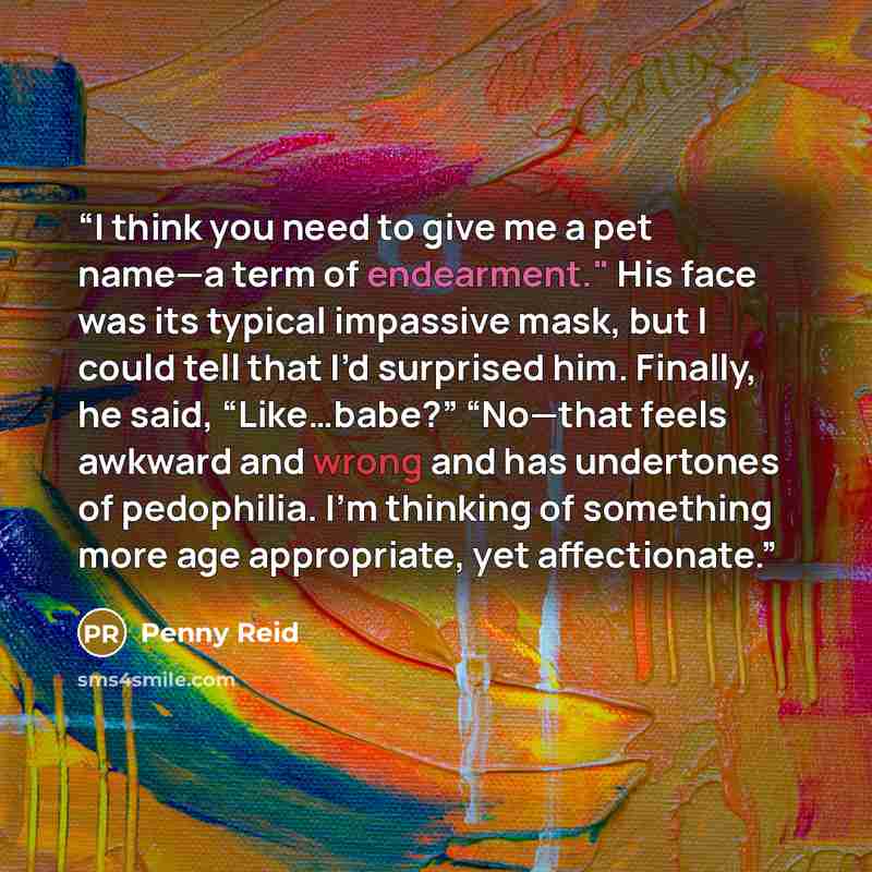 “I think you need to give me a pet name—a term of endearment." His face was its typical impassive mask, but I could tell that I’d surprised him. Finally, he said, “Like…babe?” “No—that feels awkward and wrong and has undertones of pedophilia. I’m thinking of something more age appropriate, yet…” quote by Penny Reid
