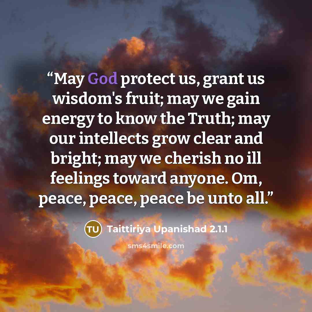 “May God protect us, grant us wisdom's fruit; may we gain energy to know the Truth; may our intellects grow clear and bright; may we cherish no ill feelings toward anyone. Om, peace, peace, peace be unto all.” quote by Taittiriya Upanishad 2.1.1