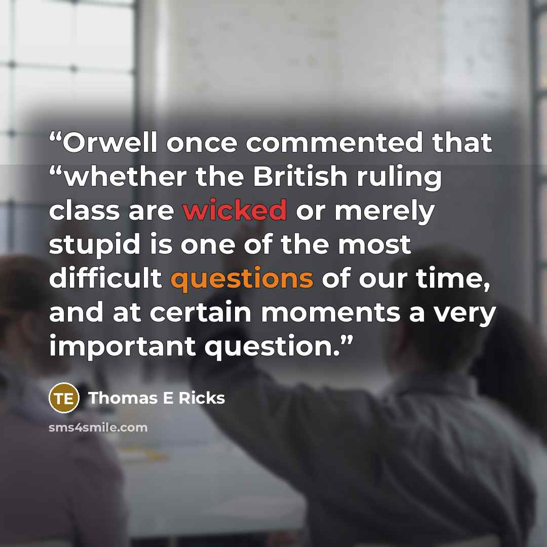 “Orwell once commented that “whether the British ruling class are wicked or merely stupid is one of the most difficult questions of our time, and at certain moments a very important question.” quote by Thomas E Ricks