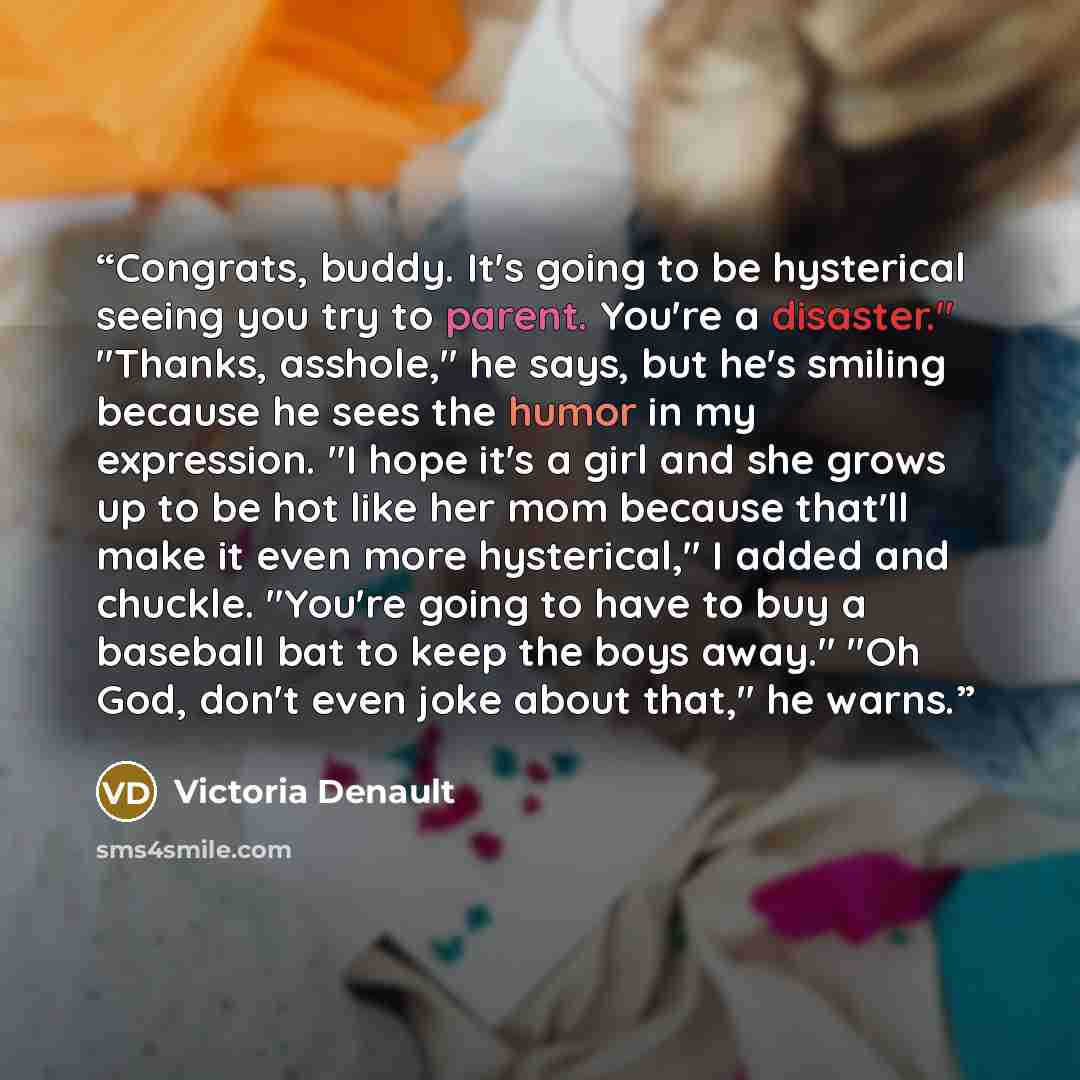 “Congrats, buddy. It's going to be hysterical seeing you try to parent. You're a disaster." "Thanks, asshole," he says, but he's smiling because he sees the humor in my expression. "I hope it's a girl and she grows up to be hot like her mom because that'll make it even more hysterical," I added and…” quote by Victoria Denault
