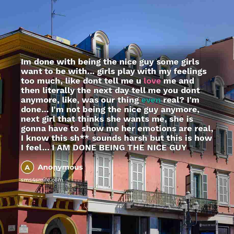 “Im done with being the nice guy some girls want to be with... girls play with my feelings too much, like dont tell me u love me and then literally the next day tell me you dont anymore, like, was our thing even real? I'm done... I'm not being the nice guy anymore, next girl that thinks she wants…” quote by Anonymous