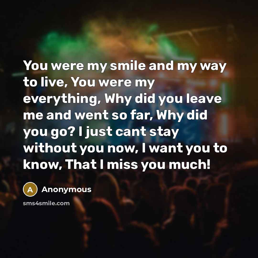 “You were my smile and my way to live, You were my everything, Why did you leave me and went so far, Why did you go? I just cant stay without you now, I want you to know, That I miss you much!” quote by Anonymous