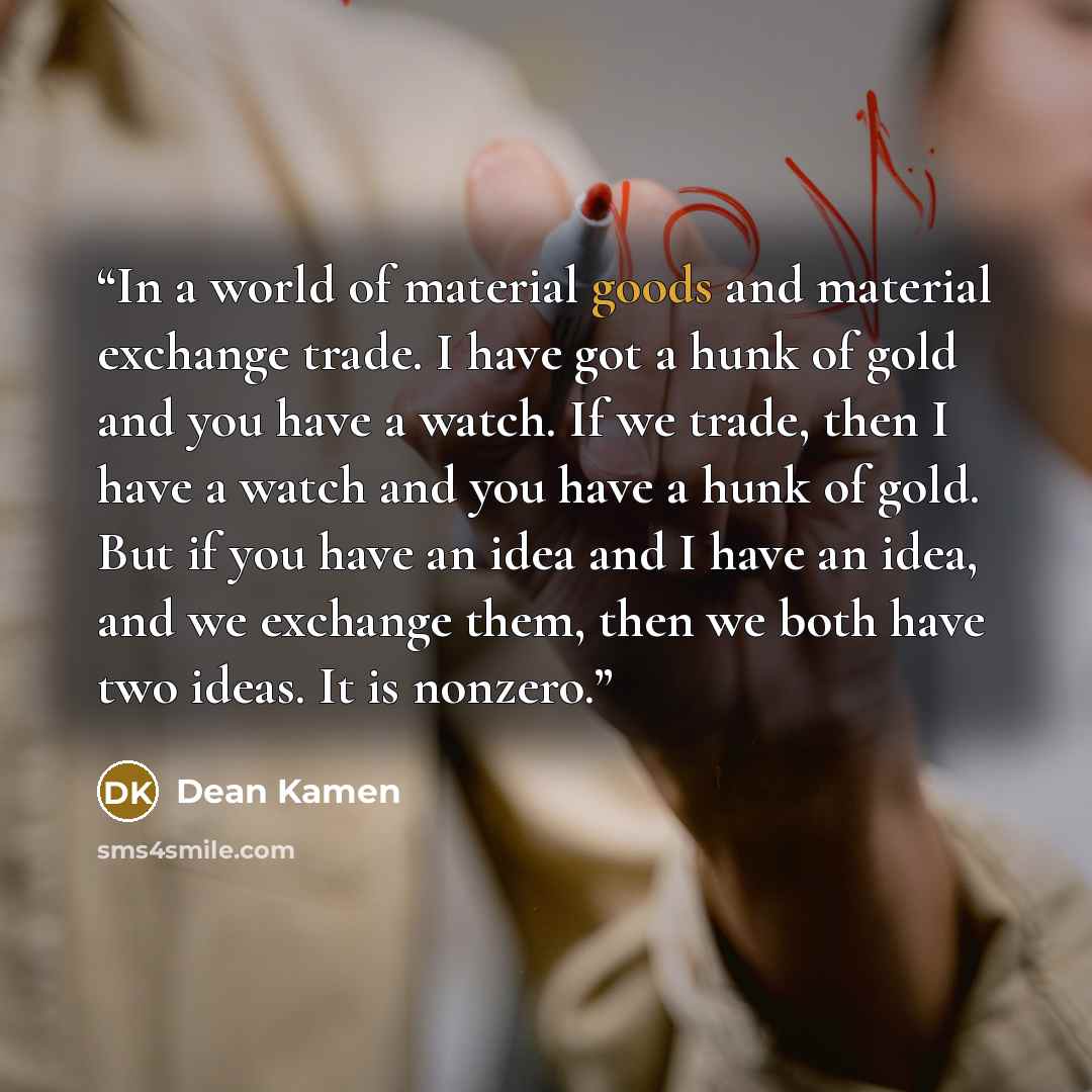 “In a world of material goods and material exchange trade. I have got a hunk of gold and you have a watch. If we trade, then I have a watch and you have a hunk of gold. But if you have an idea and I have an idea, and we exchange them, then we both have two ideas. It is nonzero.” quote by Dean Kamen