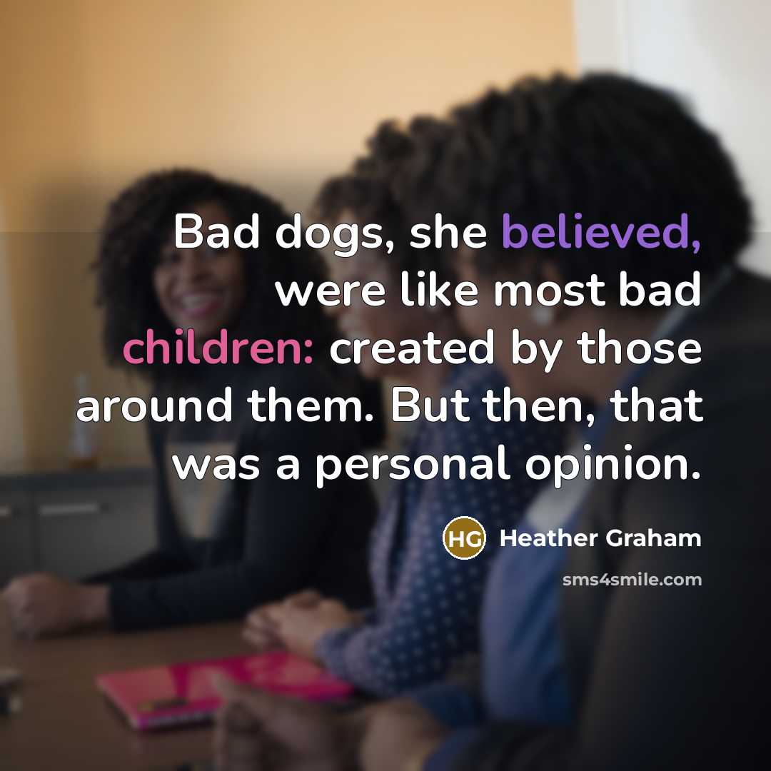 “Bad dogs, she believed, were like most bad children: created by those around them. But then, that was a personal opinion.” quote by Heather Graham