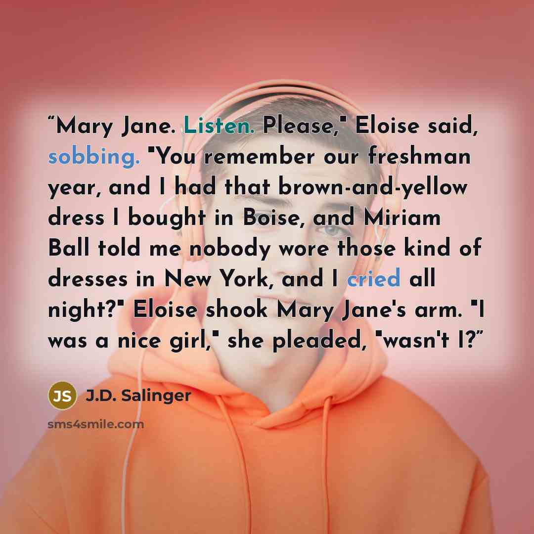 “Mary Jane. Listen. Please," Eloise said, sobbing. "You remember our freshman year, and I had that brown-and-yellow dress I bought in Boise, and Miriam Ball told me nobody wore those kind of dresses in New York, and I cried all night?" Eloise shook Mary Jane's arm. "I was a nice girl," she pleaded…” quote by J.D. Salinger