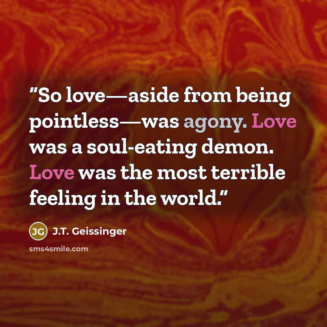 “So love—aside from being pointless—was agony. Love was a soul-eating demon. Love was the most terrible feeling in the world.” quote by J.T. Geissinger