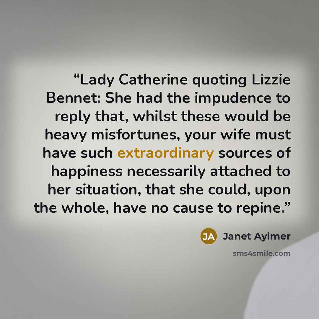 “Lady Catherine quoting Lizzie Bennet: She had the impudence to reply that, whilst these would be heavy misfortunes, your wife must have such extraordinary sources of happiness necessarily attached to her situation, that she could, upon the whole, have no cause to repine.” quote by Janet Aylmer