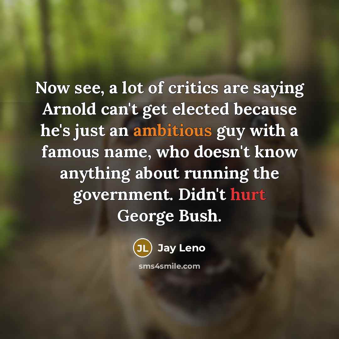 “Now see, a lot of critics are saying Arnold can't get elected because he's just an ambitious guy with a famous name, who doesn't know anything about running the government. Didn't hurt George Bush.” quote by Jay Leno