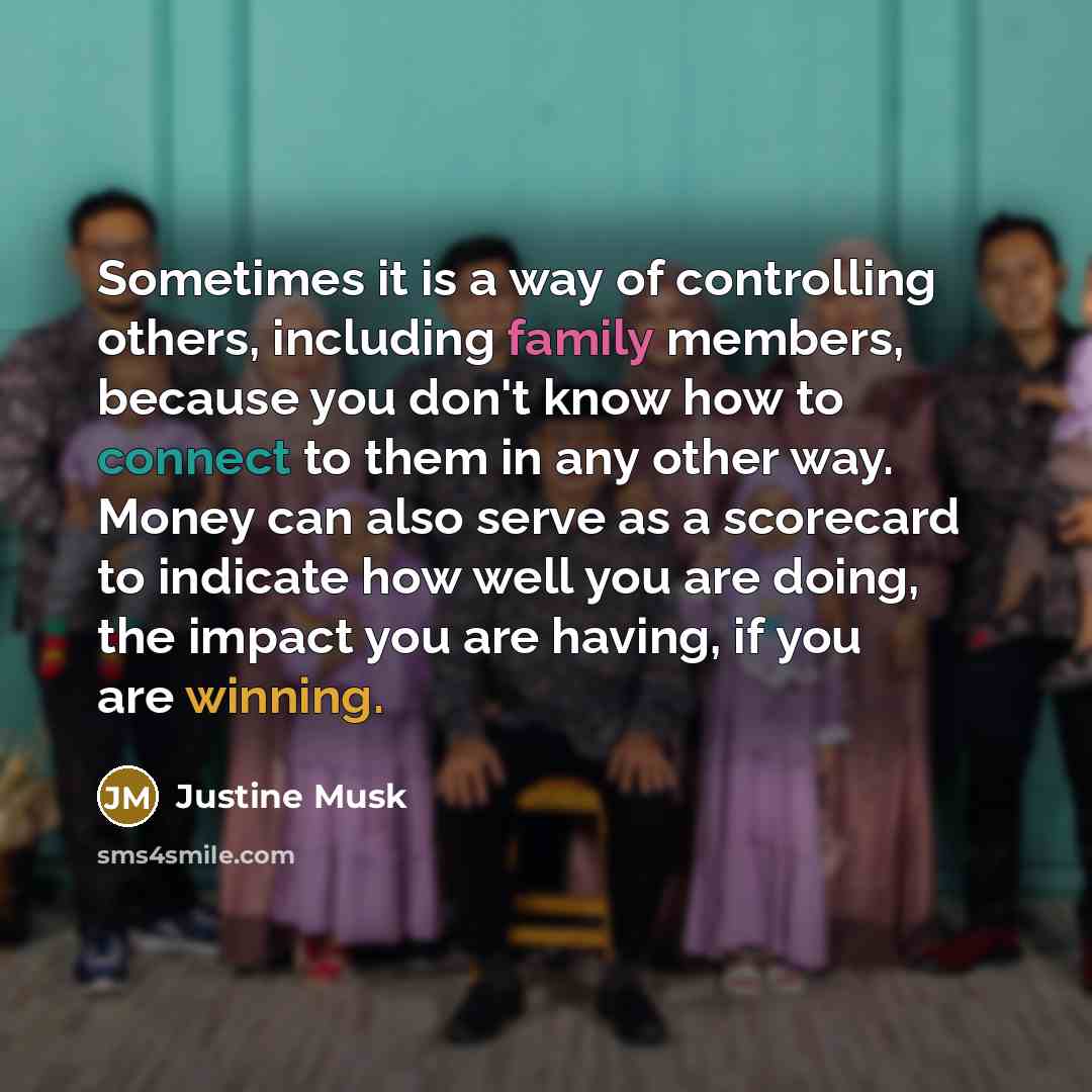 “Sometimes it is a way of controlling others, including family members, because you don't know how to connect to them in any other way. Money can also serve as a scorecard to indicate how well you are doing, the impact you are having, if you are winning.” quote by Justine Musk