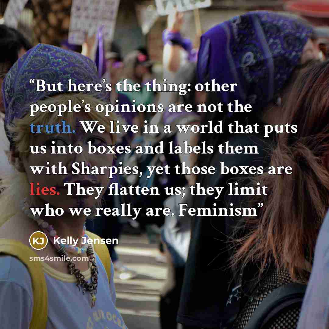 “But here’s the thing: other people’s opinions are not the truth. We live in a world that puts us into boxes and labels them with Sharpies, yet those boxes are lies. They flatten us; they limit who we really are. Feminism” quote by Kelly Jensen