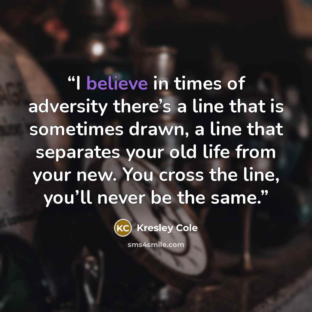 “I believe in times of adversity there’s a line that is sometimes drawn, a line that separates your old life from your new. You cross the line, you’ll never be the same.” quote by Kresley Cole
