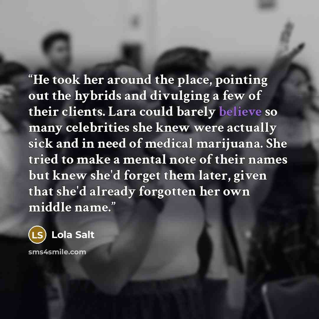 “He took her around the place, pointing out the hybrids and divulging a few of their clients. Lara could barely believe so many celebrities she knew were actually sick and in need of medical marijuana. She tried to make a mental note of their names but knew she'd forget them later, given that she'd…” quote by Lola Salt