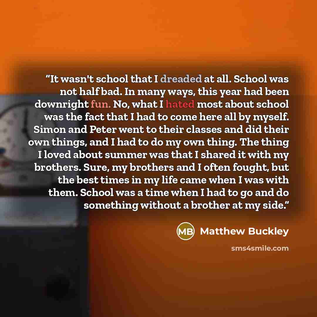 “It wasn't school that I dreaded at all. School was not half bad. In many ways, this year had been downright fun. No, what I hated most about school was the fact that I had to come here all by myself. Simon and Peter went to their classes and did their own things, and I had to do my own thing. The…” quote by Matthew Buckley