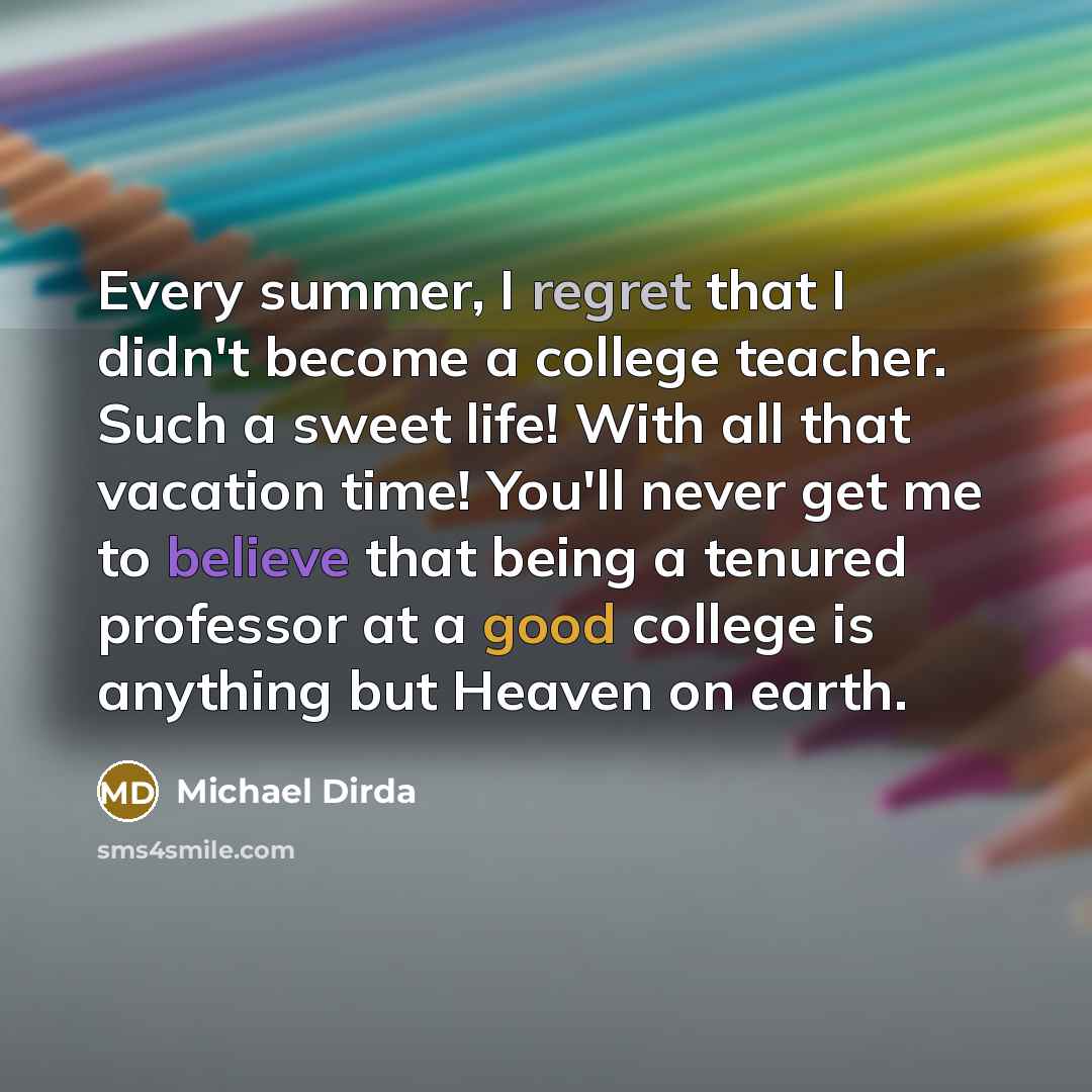 “Every summer, I regret that I didn't become a college teacher. Such a sweet life! With all that vacation time! You'll never get me to believe that being a tenured professor at a good college is anything but Heaven on earth.” quote by Michael Dirda