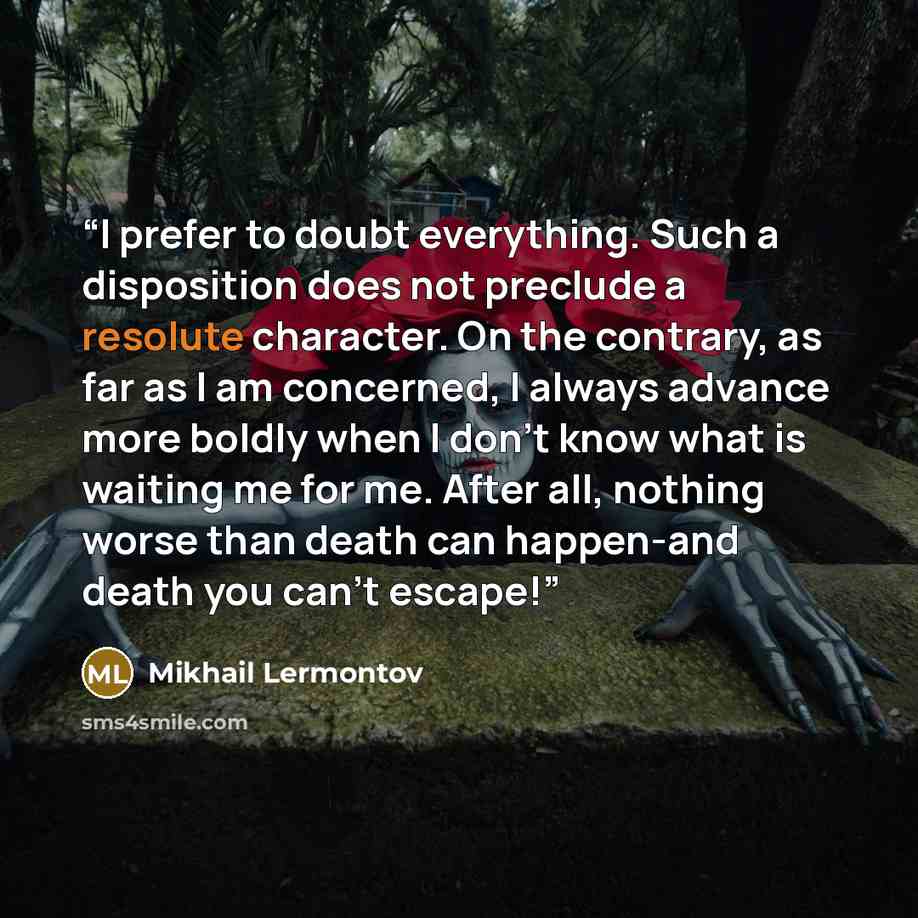 “I prefer to doubt everything. Such a disposition does not preclude a resolute character. On the contrary, as far as I am concerned, I always advance more boldly when I don't know what is waiting me for me. After all, nothing worse than death can happen-and death you can't escape!” quote by Mikhail Lermontov