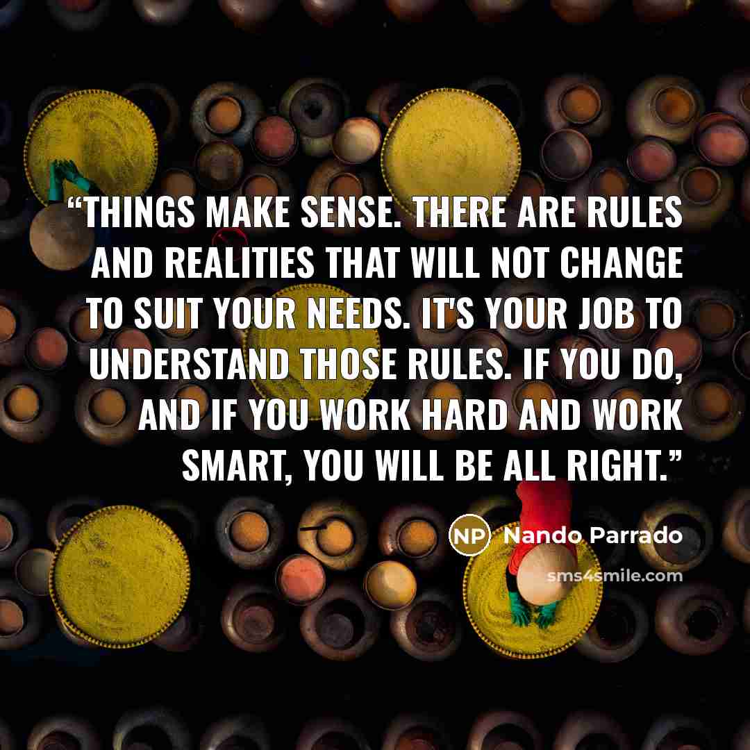 “Things make sense. There are rules and realities that will not change to suit your needs. It's your job to understand those rules. If you do, and if you work hard and work smart, you will be all right.” quote by Nando Parrado