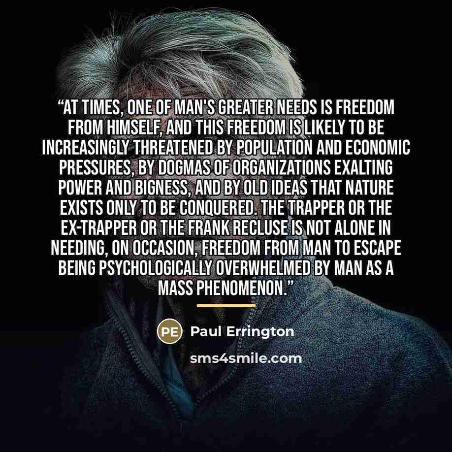 “At times, one of man's greater needs is freedom from himself, and this freedom is likely to be increasingly threatened by population and economic pressures, by dogmas of organizations exalting power and bigness, and by old ideas that Nature exists only to be conquered. The trapper or the ex-trapper…” quote by Paul Errington