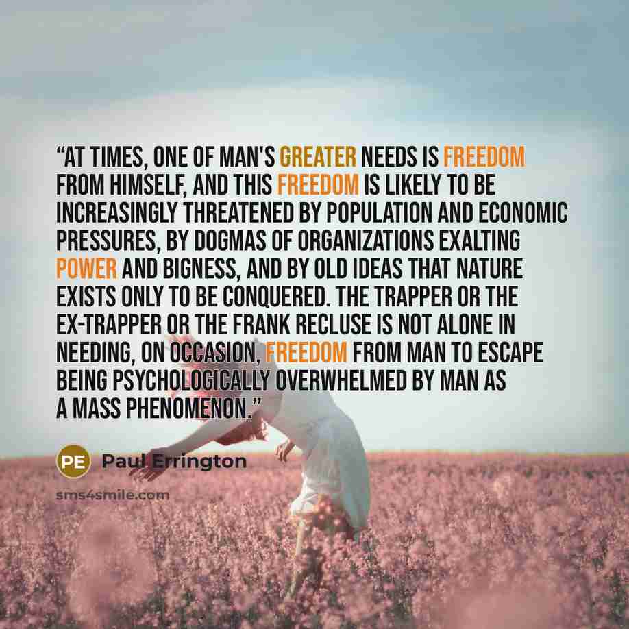 “At times, one of man's greater needs is freedom from himself, and this freedom is likely to be increasingly threatened by population and economic pressures, by dogmas of organizations exalting power and bigness, and by old ideas that Nature exists only to be conquered. The trapper or the…” quote by Paul Errington