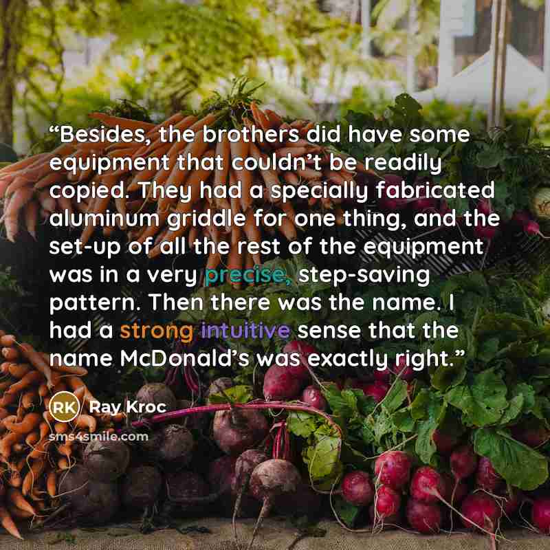 “Besides, the brothers did have some equipment that couldn’t be readily copied. They had a specially fabricated aluminum griddle for one thing, and the set-up of all the rest of the equipment was in a very precise, step-saving pattern. Then there was the name. I had a strong intuitive sense that…” quote by Ray Kroc