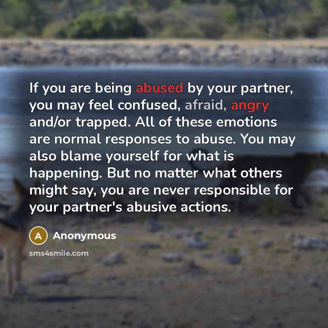 “If you are being abused by your partner, you may feel confused, afraid, angry and/or trapped. All of these emotions are normal responses to abuse. You may also blame yourself for what is happening. But no matter what others might say, you are never responsible for your partner's abusive actions.” quote by Anonymous