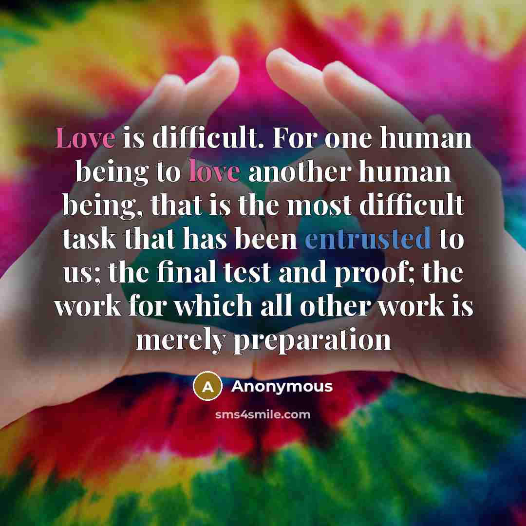 “Love is difficult. For one human being to love another human being, that is the most difficult task that has been entrusted to us; the final test and proof; the work for which all other work is merely preparation” quote by Anonymous