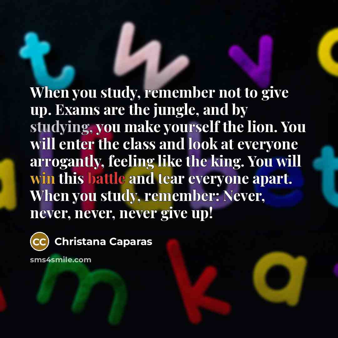 “When you study, remember not to give up. Exams are the jungle, and by studying, you make yourself the lion. You will enter the class and look at everyone arrogantly, feeling like the king. You will win this battle and tear everyone apart. When you study, remember: Never, never, never, never give up!” quote by Christana Caparas