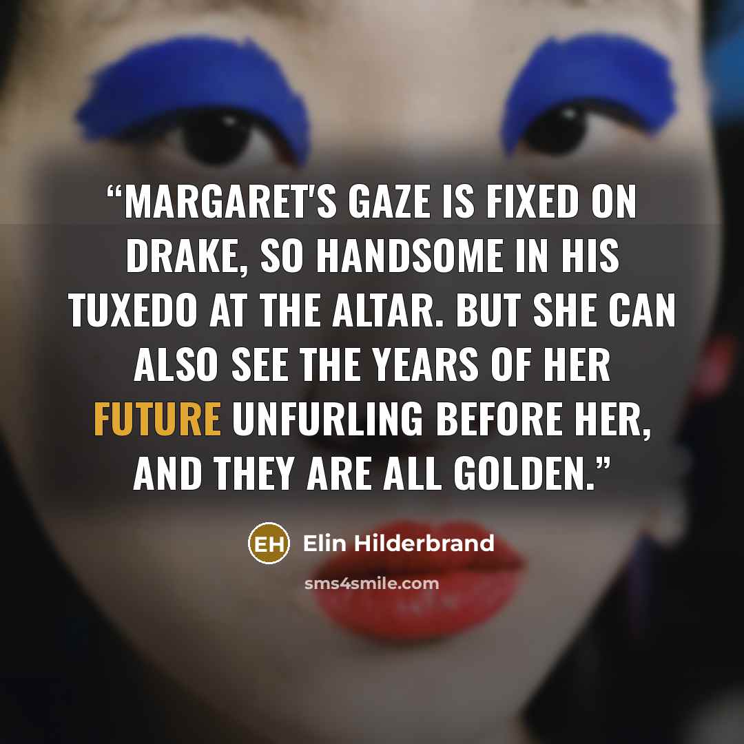 “Margaret's gaze is fixed on Drake, so handsome in his tuxedo at the altar. But she can also see the years of her future unfurling before her, and they are all golden.” quote by Elin Hilderbrand
