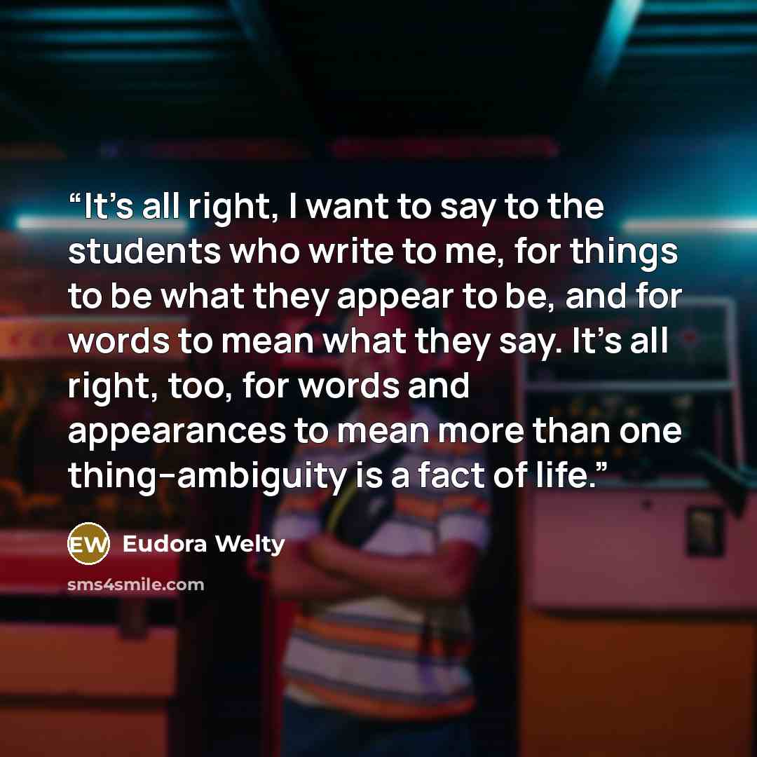 “It's all right, I want to say to the students who write to me, for things to be what they appear to be, and for words to mean what they say. It's all right, too, for words and appearances to mean more than one thing--ambiguity is a fact of life.” quote by Eudora Welty