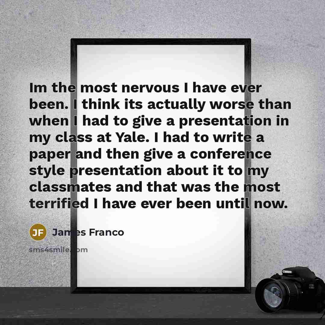 “Im the most nervous I have ever been. I think its actually worse than when I had to give a presentation in my class at Yale. I had to write a paper and then give a conference style presentation about it to my classmates and that was the most terrified I have ever been until now.” quote by James Franco