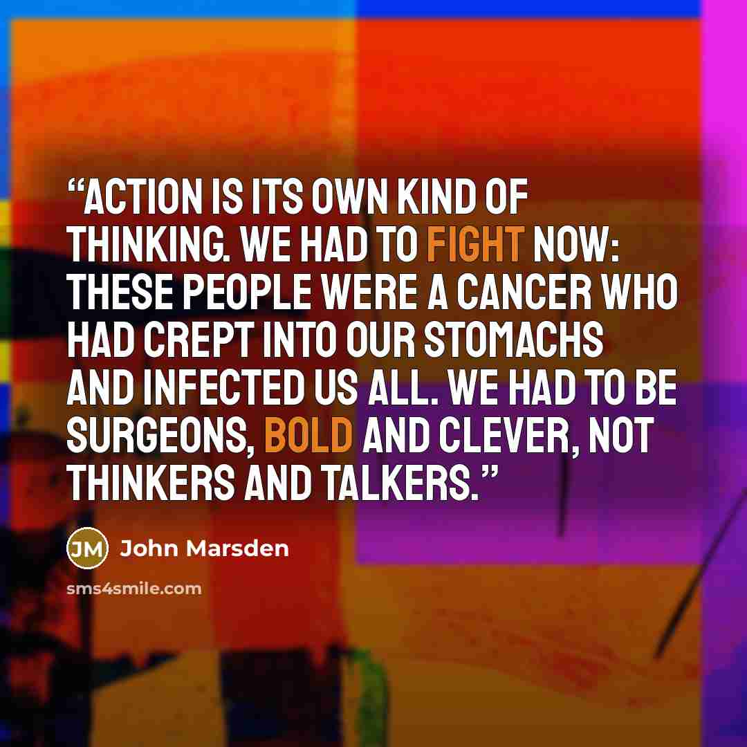 “Action is its own kind of thinking. We had to fight now: these people were a cancer who had crept into our stomachs and infected us all. We had to be surgeons, bold and clever, not thinkers and talkers.” quote by John Marsden