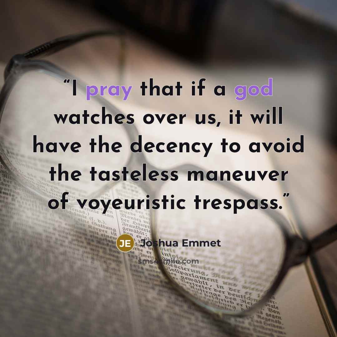 “I pray that if a god watches over us, it will have the decency to avoid the tasteless maneuver of voyeuristic trespass.” quote by Joshua Emmet