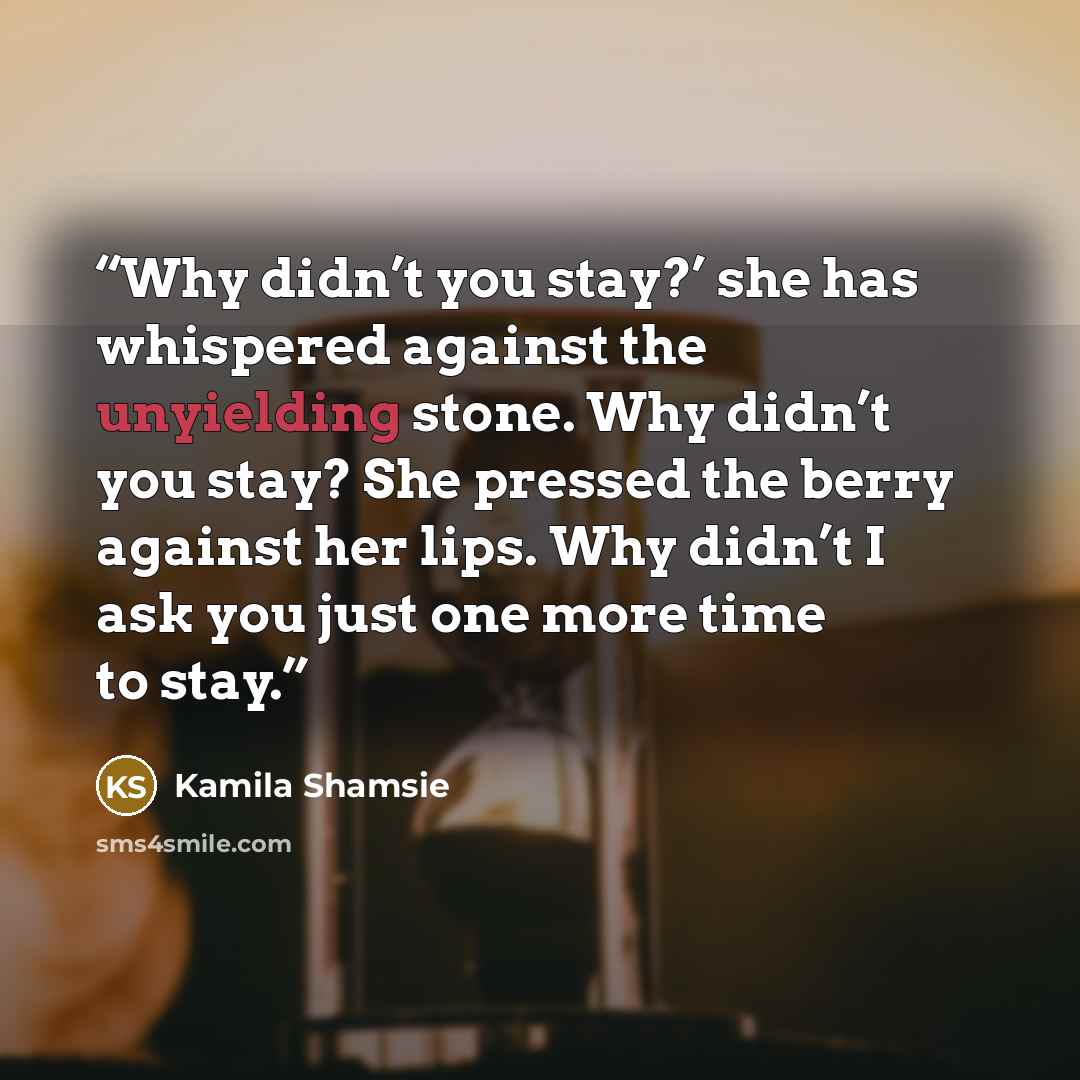 “Why didn’t you stay?’ she has whispered against the unyielding stone. Why didn’t you stay? She pressed the berry against her lips. Why didn’t I ask you just one more time to stay.” quote by Kamila Shamsie