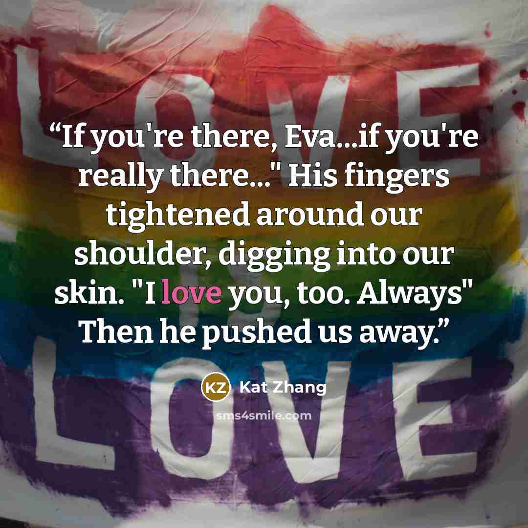 “If you're there, Eva...if you're really there..." His fingers tightened around our shoulder, digging into our skin. "I love you, too. Always" Then he pushed us away.” quote by Kat Zhang