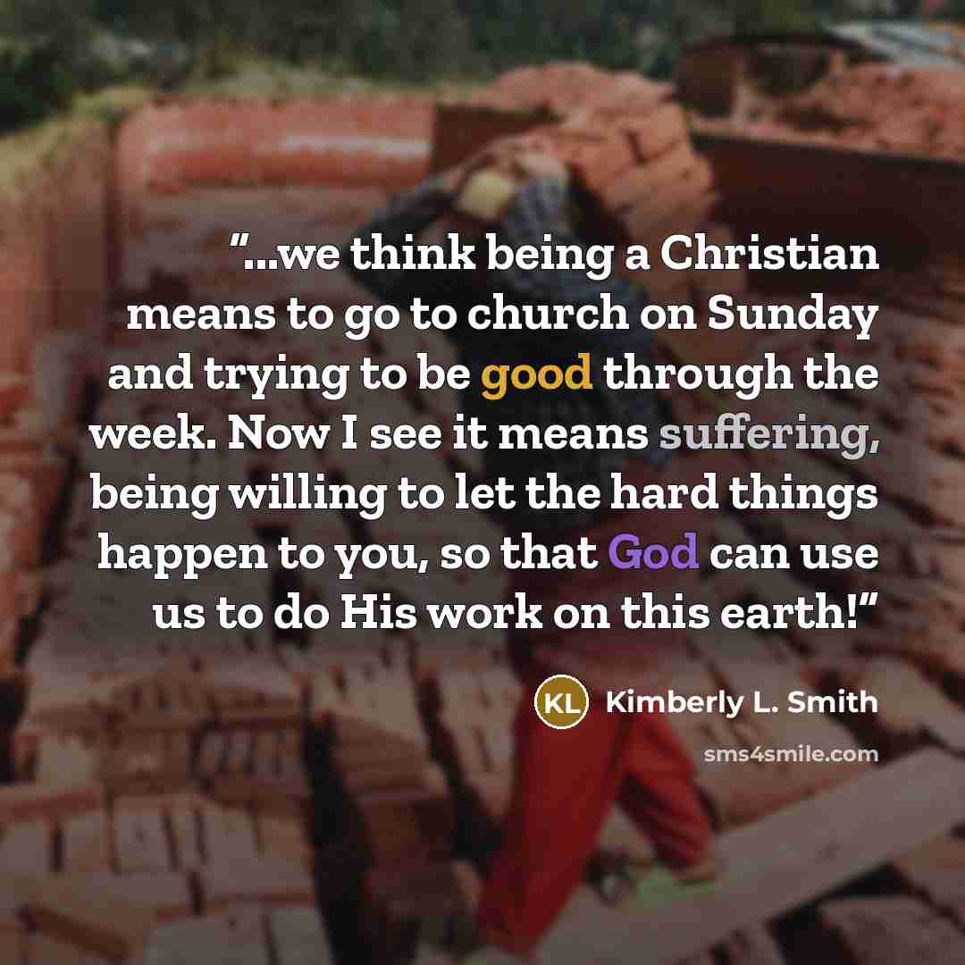 “...we think being a Christian means to go to church on Sunday and trying to be good through the week. Now I see it means suffering, being willing to let the hard things happen to you, so that God can use us to do His work on this earth!” quote by Kimberly L. Smith