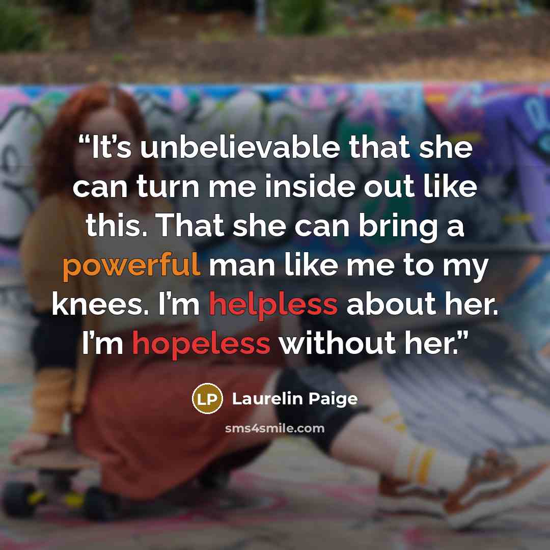 “It’s unbelievable that she can turn me inside out like this. That she can bring a powerful man like me to my knees. I’m helpless about her. I’m hopeless without her.” quote by Laurelin Paige
